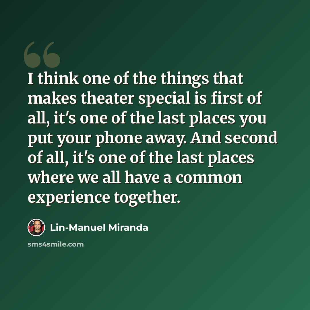 “I think one of the things that makes theater special is first of all, it's one of the last places you put your phone away. And second of all, it's one of the last places where we all have a common experience together.” quote by Lin-Manuel Miranda