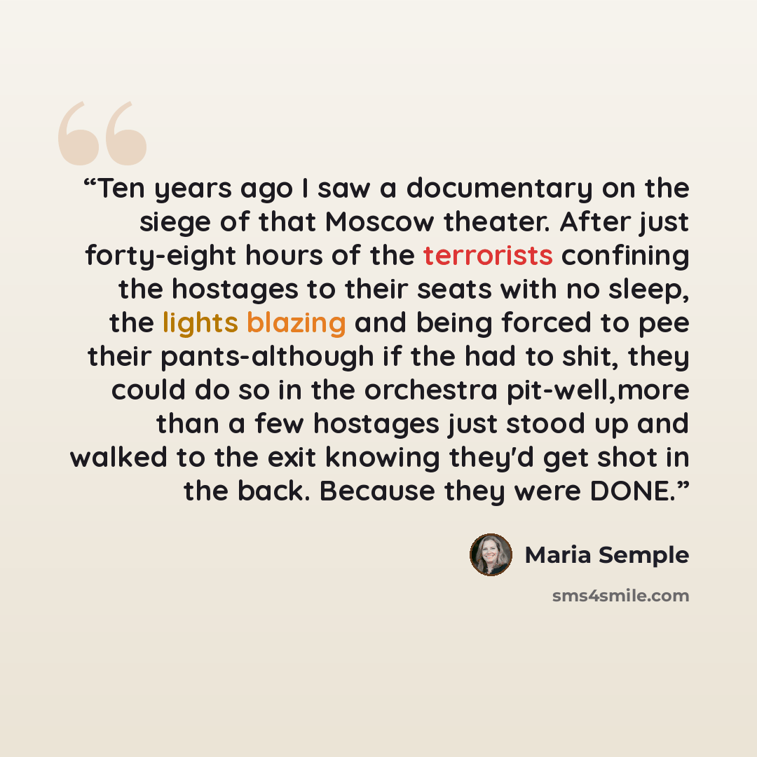 “Ten years ago I saw a documentary on the siege of that Moscow theater. After just forty-eight hours of the terrorists confining the hostages to their seats with no sleep, the lights blazing and being forced to pee their pants-although if the had to shit, they could do so in the orchestra…” quote by Maria Semple