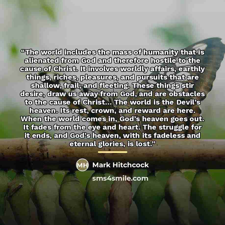 “The world includes the mass of humanity that is alienated from God and therefore hostile to the cause of Christ. It involves worldly affairs, earthly things, riches, pleasures, and pursuits that are shallow, frail, and fleeting. These things stir desire, draw us away from God, and are obstacles to…” quote by Mark Hitchcock