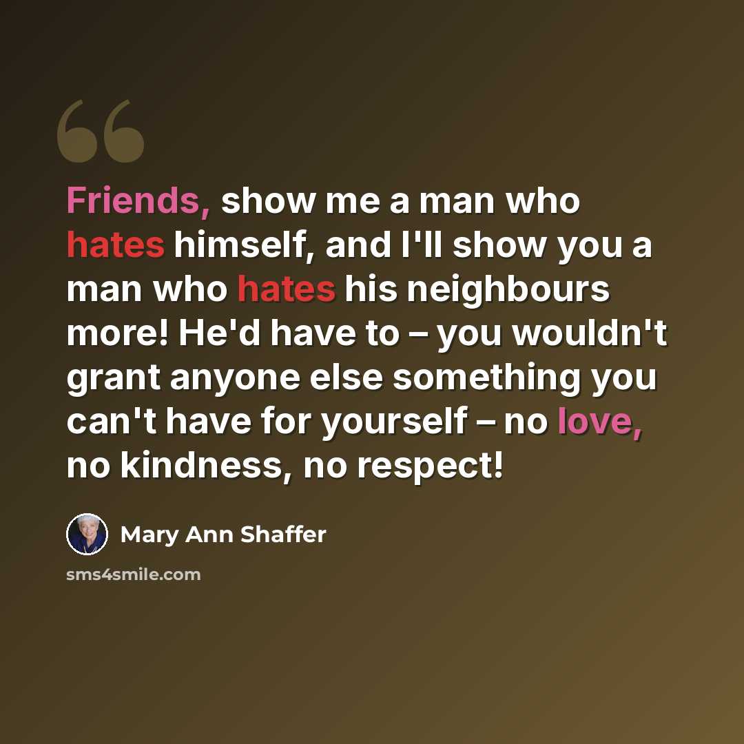 “Friends, show me a man who hates himself, and I'll show you a man who hates his neighbours more! He'd have to – you wouldn't grant anyone else something you can't have for yourself – no love, no kindness, no respect!” quote by Mary Ann Shaffer