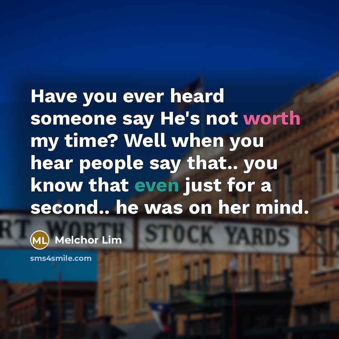 “Have you ever heard someone say He's not worth my time? Well when you hear people say that.. you know that even just for a second.. he was on her mind.” quote by Melchor Lim