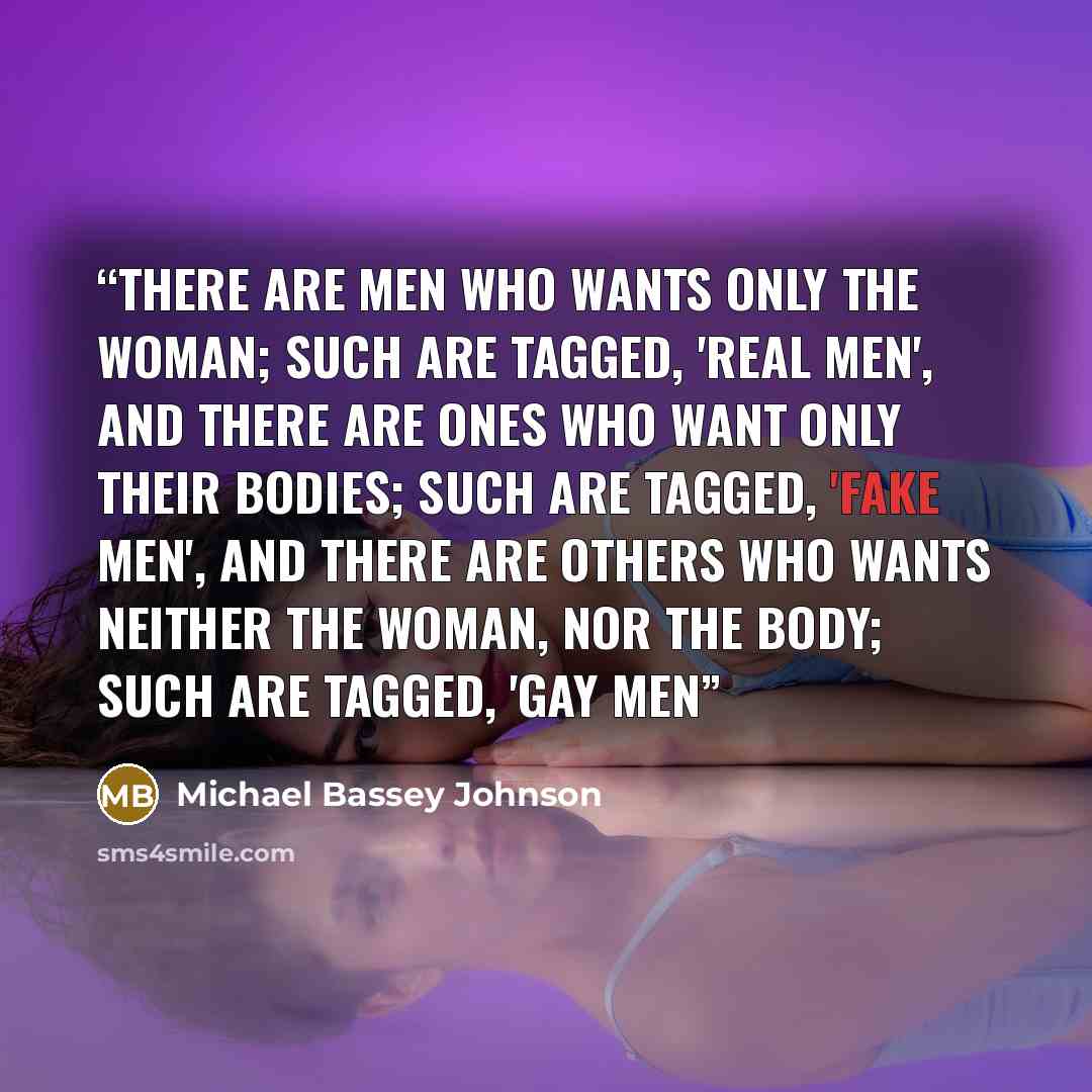 “There are men who wants only the woman; such are tagged, 'real men', and there are ones who want only their bodies; such are tagged, 'fake men', and there are others who wants neither the woman, nor the body; such are tagged, 'GAY MEN” quote by Michael Bassey Johnson