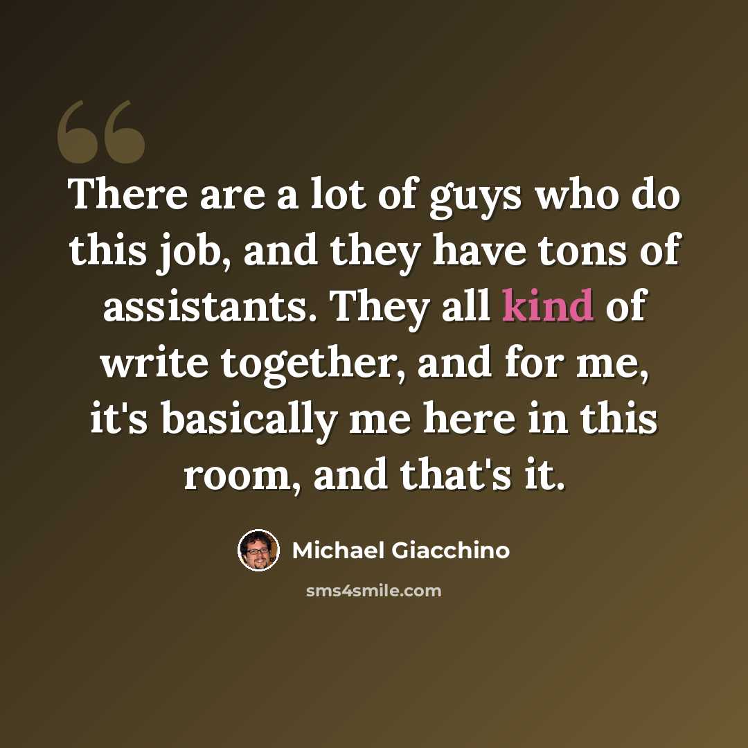 “There are a lot of guys who do this job, and they have tons of assistants. They all kind of write together, and for me, it's basically me here in this room, and that's it.” quote by Michael Giacchino