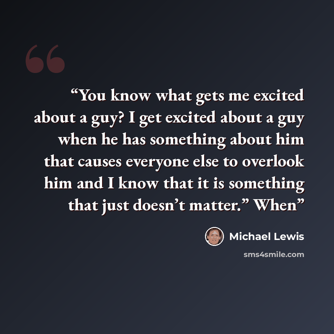 “You know what gets me excited about a guy? I get excited about a guy when he has something about him that causes everyone else to overlook him and I know that it is something that just doesn’t matter.” When” quote by Michael Lewis