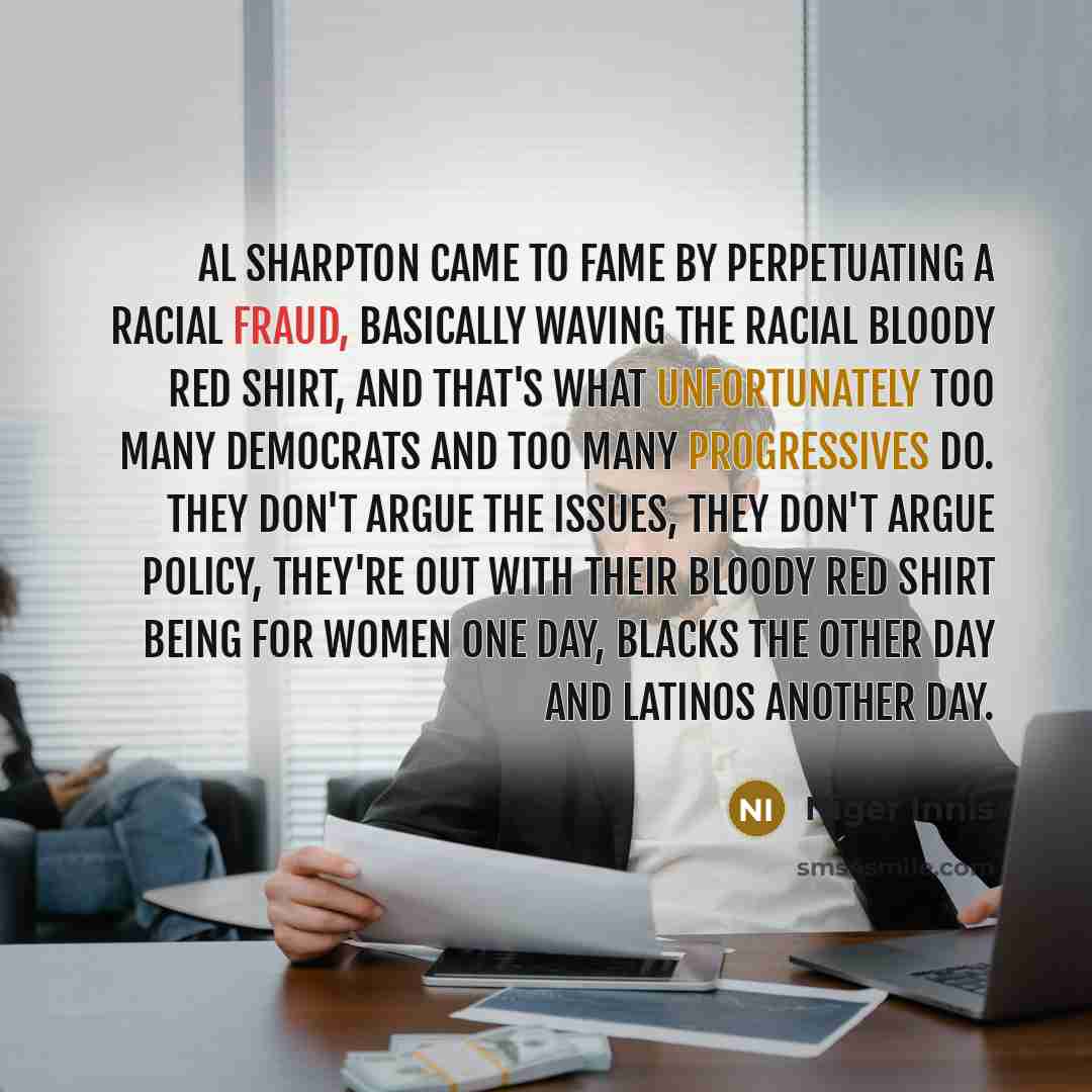 “Al Sharpton came to fame by perpetuating a racial fraud, basically waving the racial bloody red shirt, and that's what unfortunately too many Democrats and too many progressives do. They don't argue the issues, they don't argue policy, they're out with their bloody red shirt being for women one…” quote by Niger Innis