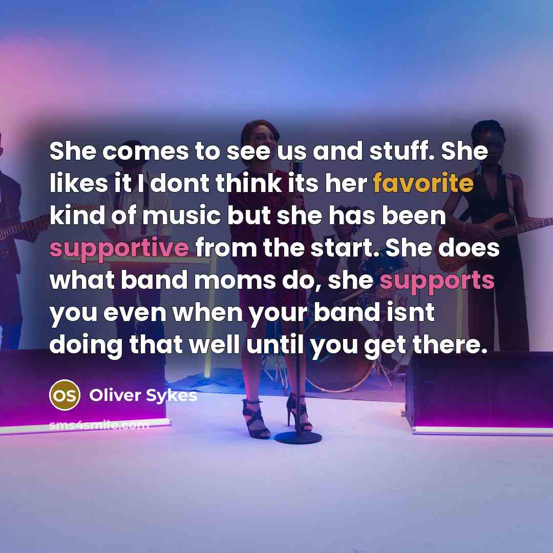 “She comes to see us and stuff. She likes it I dont think its her favorite kind of music but she has been supportive from the start. She does what band moms do, she supports you even when your band isnt doing that well until you get there.” quote by Oliver Sykes