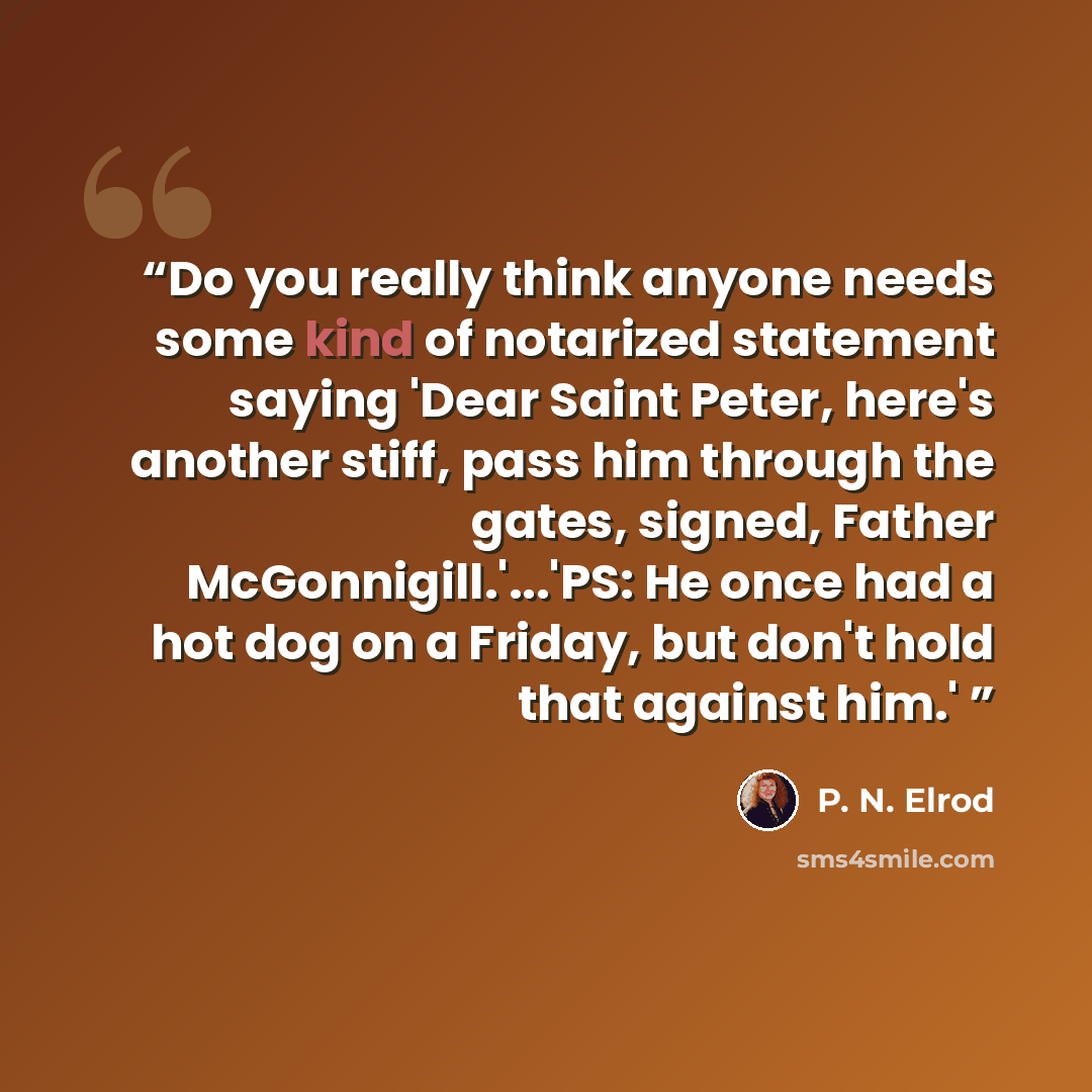 “Do you really think anyone needs some kind of notarized statement saying 'Dear Saint Peter, here's another stiff, pass him through the gates, signed, Father McGonnigill.'...'PS: He once had a hot dog on a Friday, but don't hold that against him.'” quote by P. N. Elrod