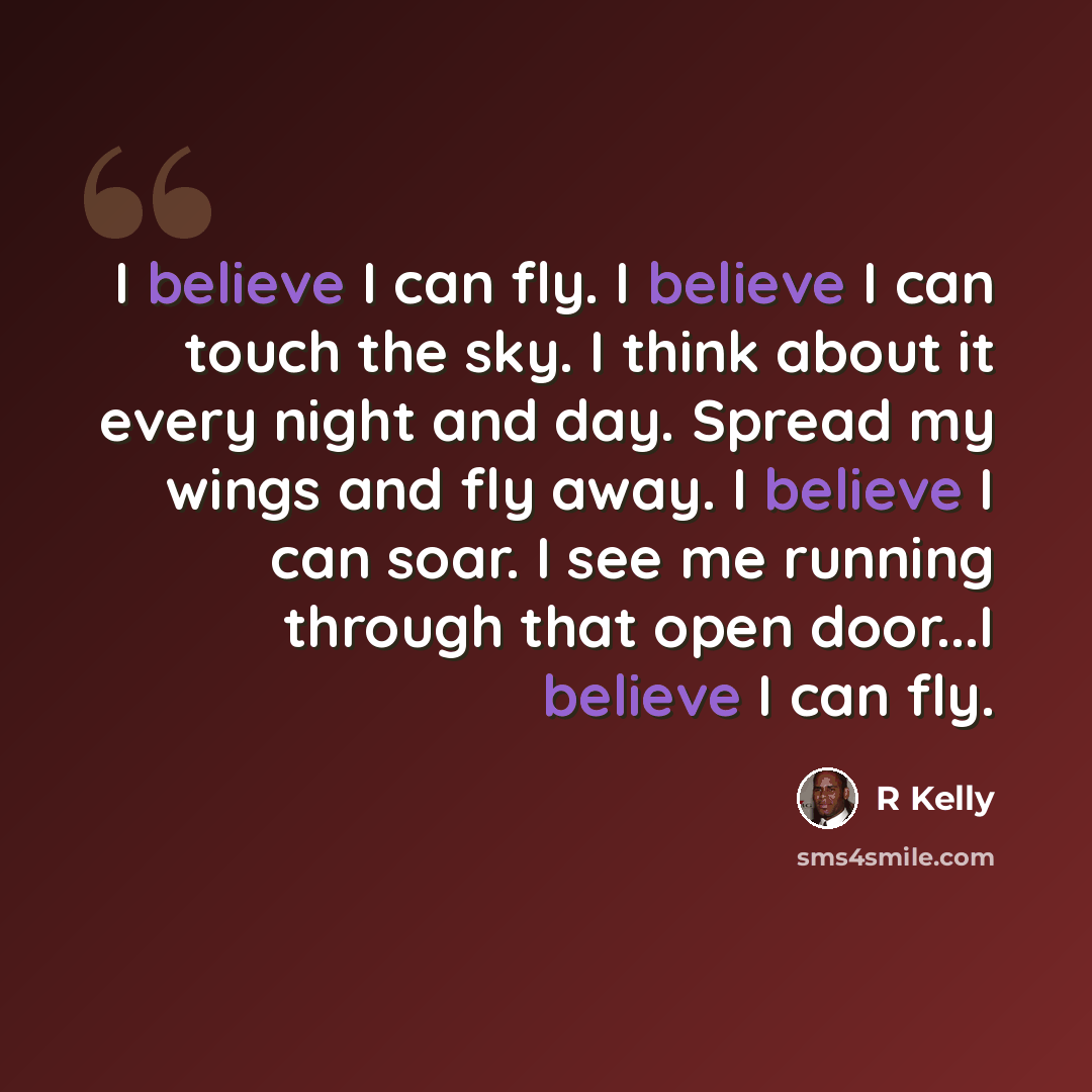 “I believe I can fly. I believe I can touch the sky. I think about it every night and day. Spread my wings and fly away. I believe I can soar. I see me running through that open door...I believe I can fly.” quote by R Kelly