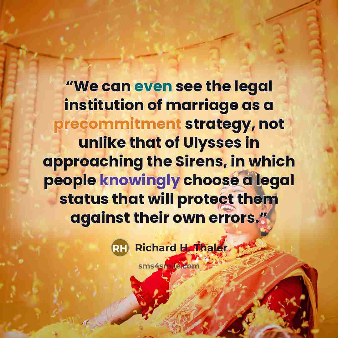 “We can even see the legal institution of marriage as a precommitment strategy, not unlike that of Ulysses in approaching the Sirens, in which people knowingly choose a legal status that will protect them against their own errors.” quote by Richard H. Thaler