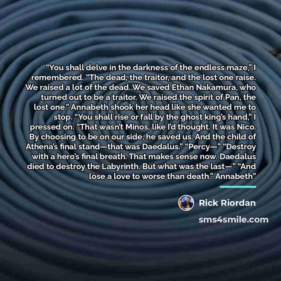 “You shall delve in the darkness of the endless maze,” I remembered. “The dead, the traitor, and the lost one raise. We raised a lot of the dead. We saved Ethan Nakamura, who turned out to be a traitor. We raised the spirit of Pan, the lost one.” Annabeth shook her head like she wanted me to stop…” quote by Rick Riordan