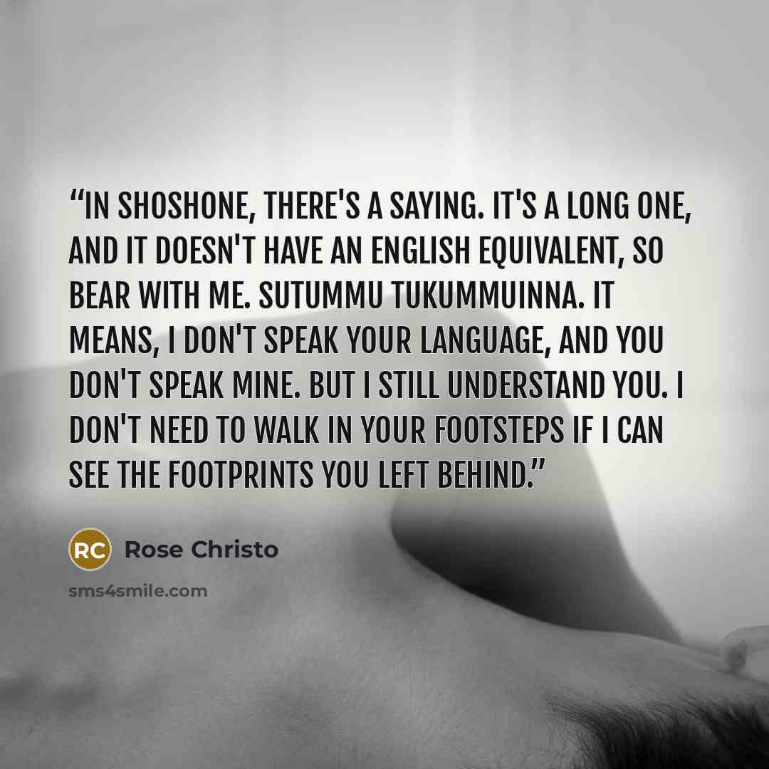 “In Shoshone, there's a saying. It's a long one, and it doesn't have an English equivalent, so bear with me. Sutummu tukummuinna. It means, I don't speak your language, and you don't speak mine. But I still understand you. I don't need to walk in your footsteps if I can see the footprints you left…” quote by Rose Christo