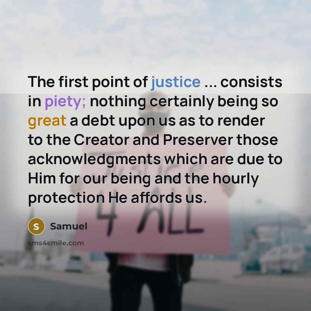 “The first point of justice ... consists in piety; nothing certainly being so great a debt upon us as to render to the Creator and Preserver those acknowledgments which are due to Him for our being and the hourly protection He affords us.” quote by Samuel