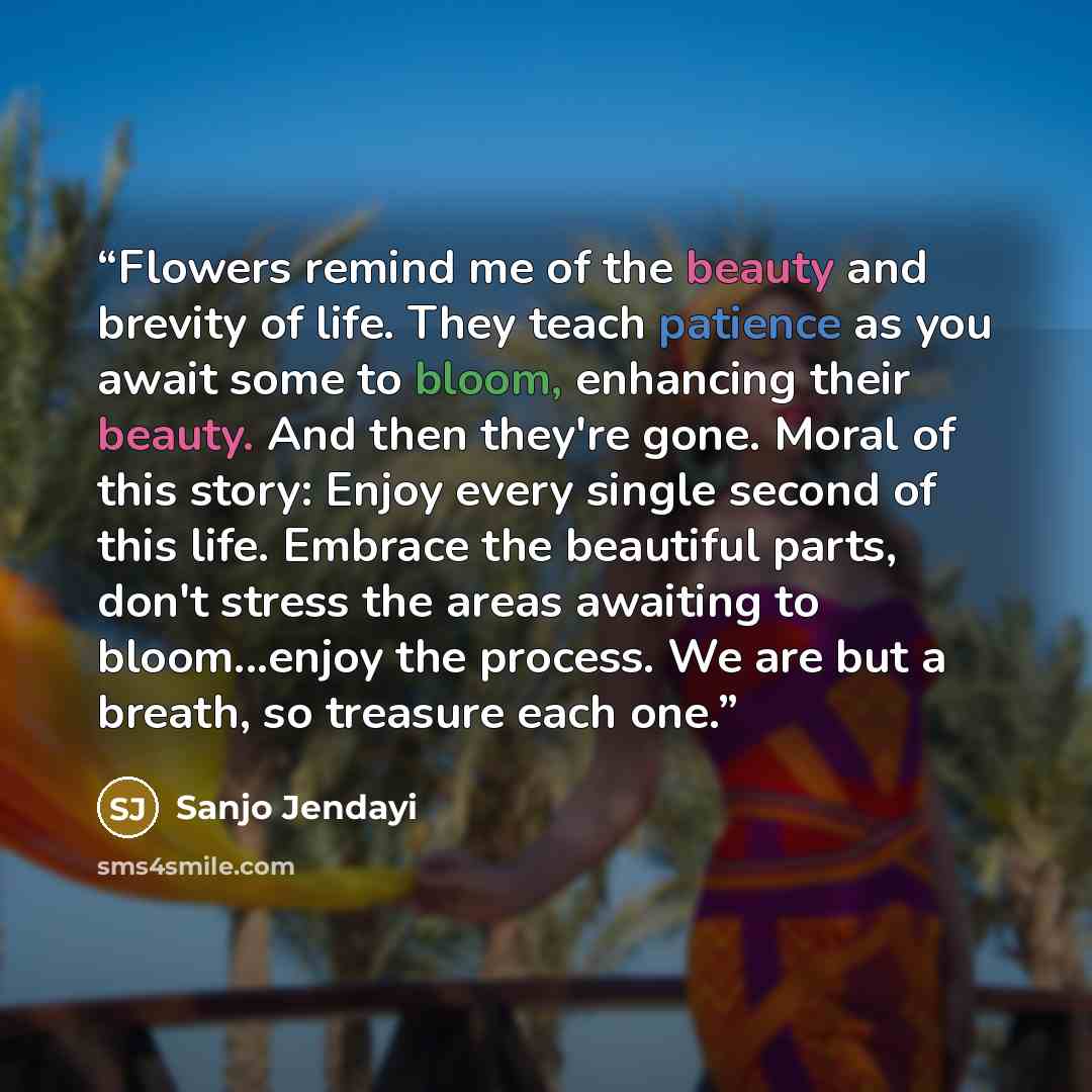 “Flowers remind me of the beauty and brevity of life. They teach patience as you await some to bloom, enhancing their beauty. And then they're gone. Moral of this story: Enjoy every single second of this life. Embrace the beautiful parts, don't stress the areas awaiting to bloom...enjoy the…” quote by Sanjo Jendayi