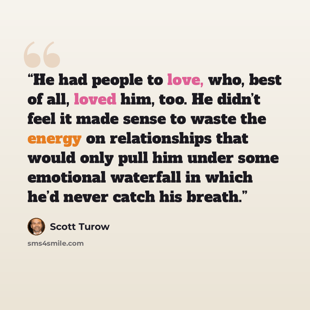 “He had people to love, who, best of all, loved him, too. He didn’t feel it made sense to waste the energy on relationships that would only pull him under some emotional waterfall in which he’d never catch his breath.” quote by Scott Turow