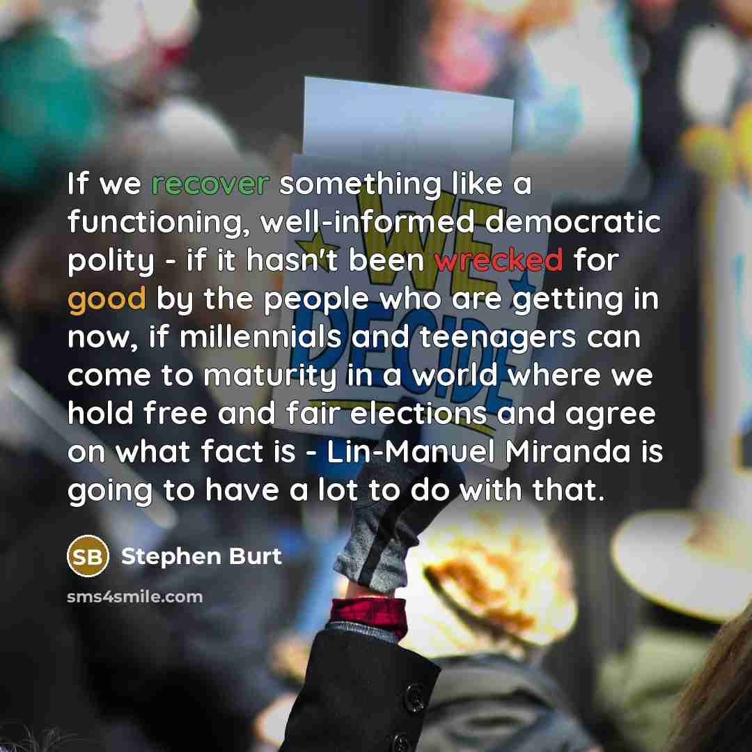 “If we recover something like a functioning, well-informed democratic polity - if it hasn't been wrecked for good by the people who are getting in now, if millennials and teenagers can come to maturity in a world where we hold free and fair elections and agree on what fact is - Lin-Manuel Miranda…” quote by Stephen Burt