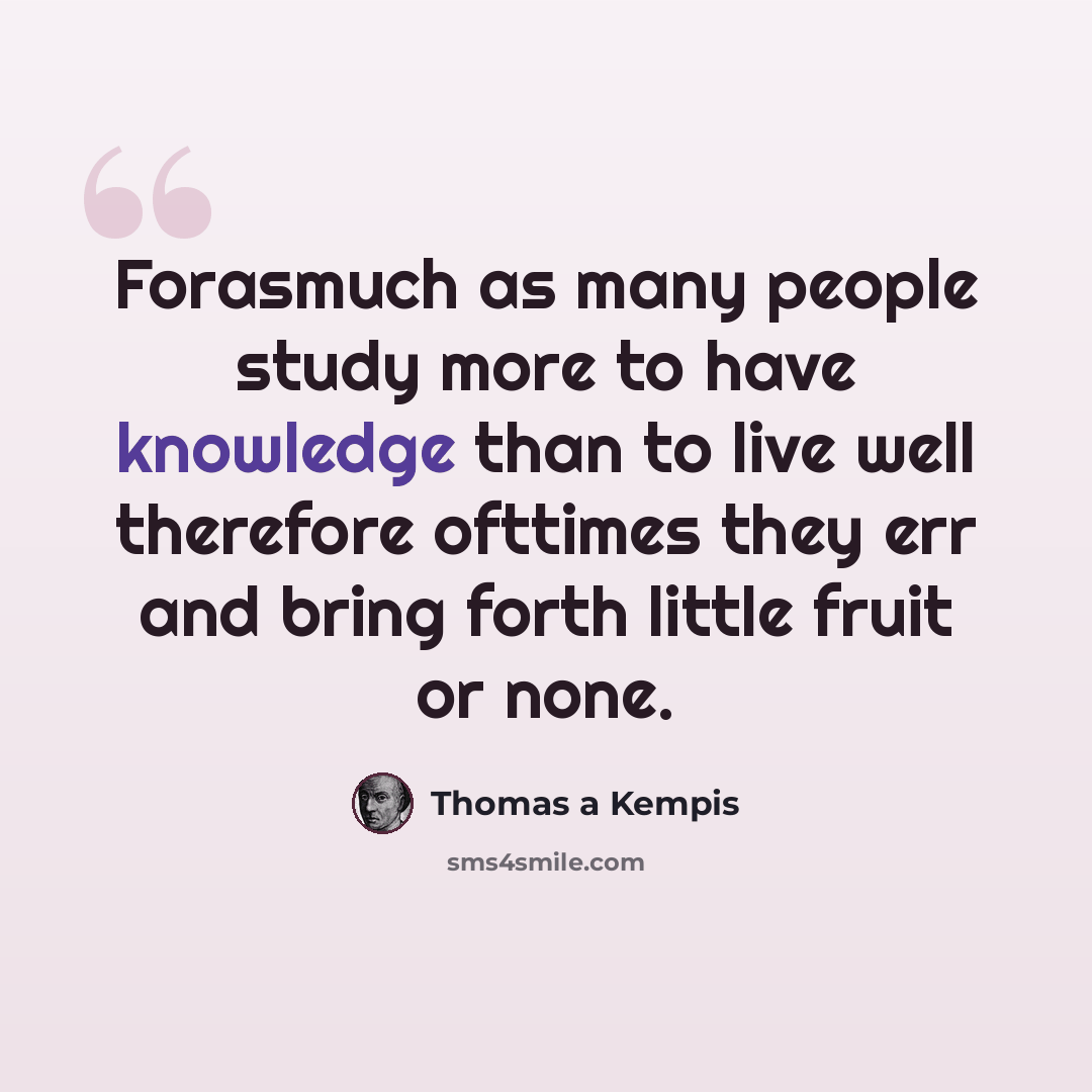 “Forasmuch as many people study more to have knowledge than to live well therefore ofttimes they err and bring forth little fruit or none.” quote by Thomas a Kempis