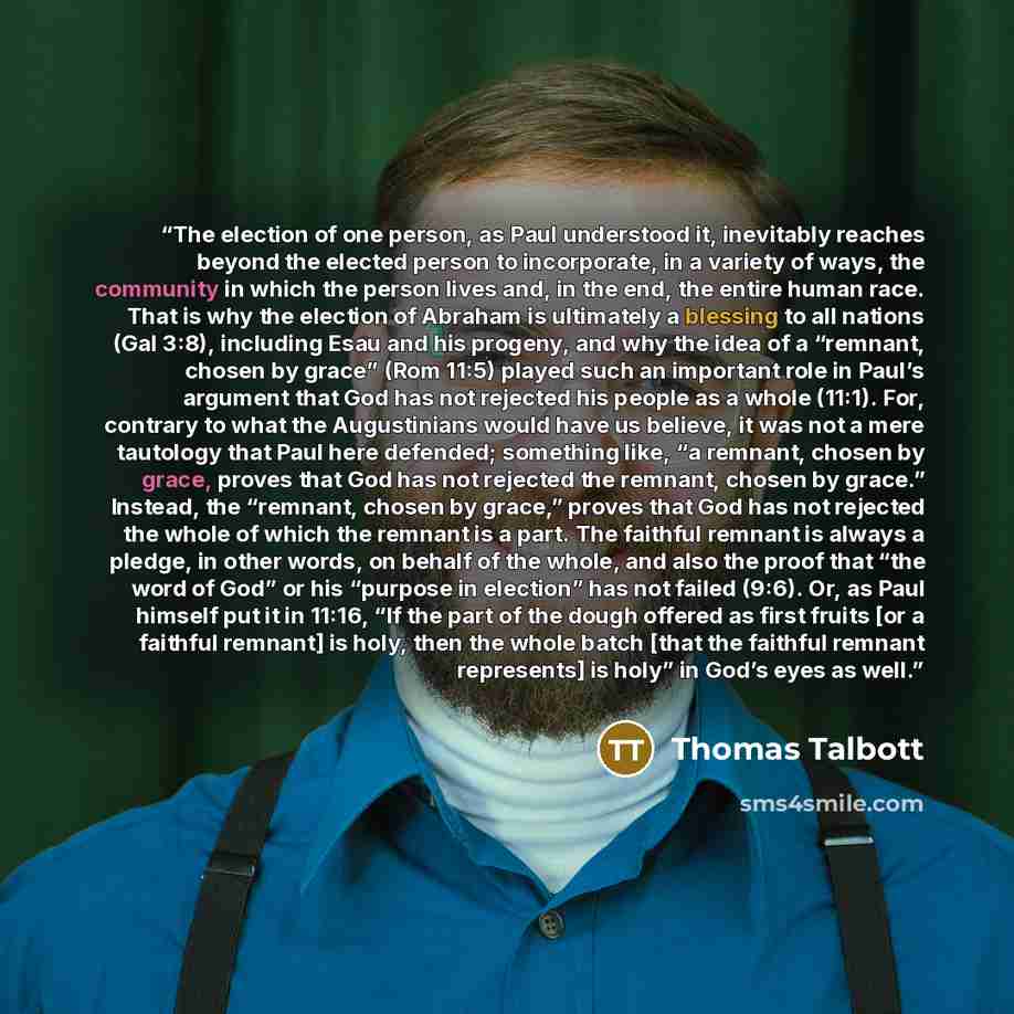 “The election of one person, as Paul understood it, inevitably reaches beyond the elected person to incorporate, in a variety of ways, the community in which the person lives and, in the end, the entire human race. That is why the election of Abraham is ultimately a blessing to all nations (Gal…” quote by Thomas Talbott
