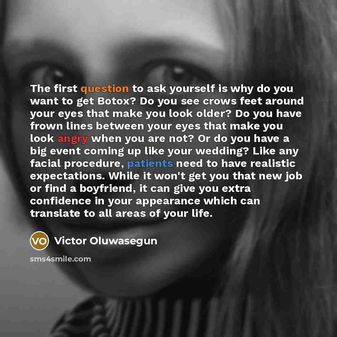 “The first question to ask yourself is why do you want to get Botox? Do you see crows feet around your eyes that make you look older? Do you have frown lines between your eyes that make you look angry when you are not? Or do you have a big event coming up like your wedding? Like any facial…” quote by Victor Oluwasegun
