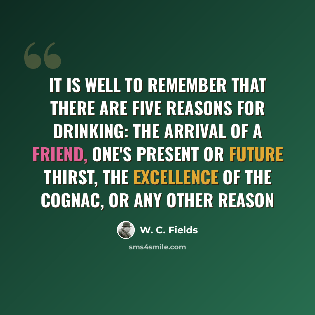 “It is well to remember that there are five reasons for drinking: the arrival of a friend, one's present or future thirst, the excellence of the cognac, or any other reason” quote by W. C. Fields