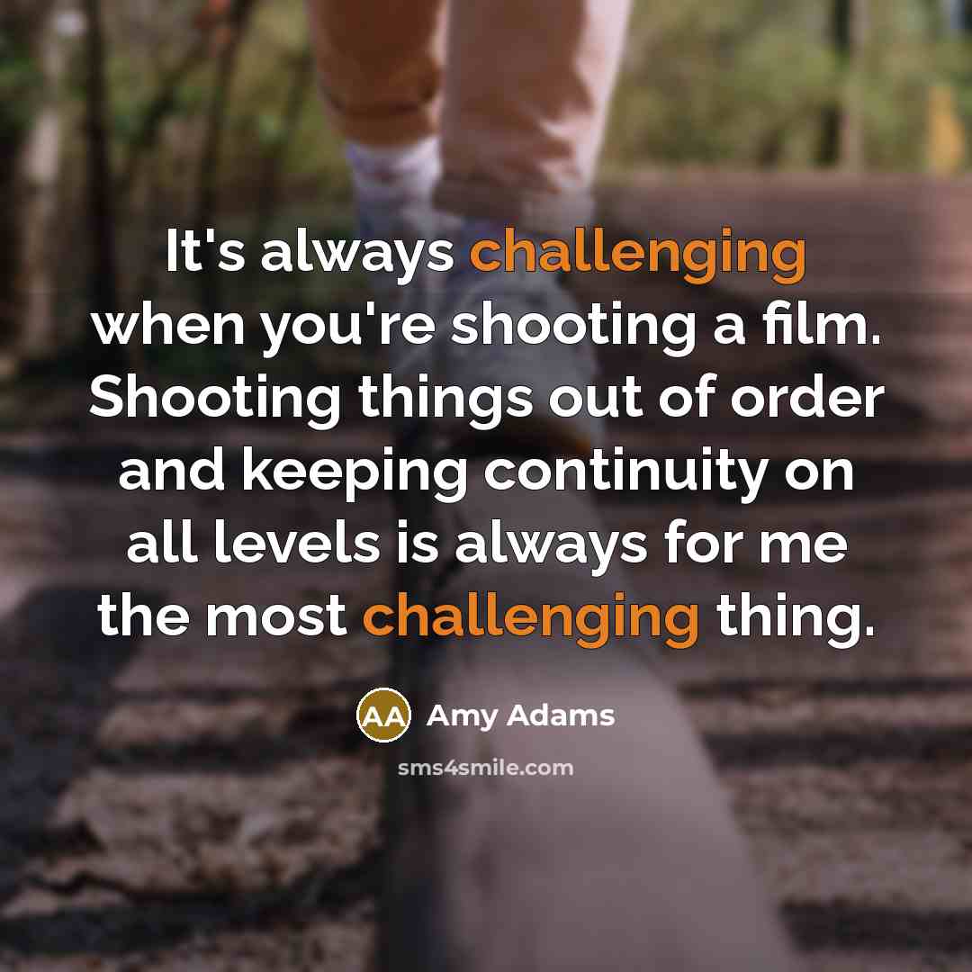 “It's always challenging when you're shooting a film. Shooting things out of order and keeping continuity on all levels is always for me the most challenging thing.” quote by Amy Adams