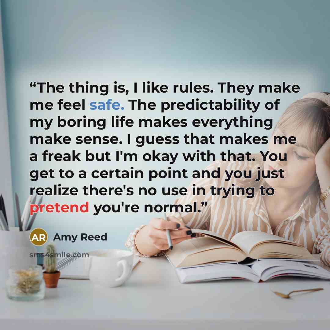 “The thing is, I like rules. They make me feel safe. The predictability of my boring life makes everything make sense. I guess that makes me a freak but I'm okay with that. You get to a certain point and you just realize there's no use in trying to pretend you're normal.” quote by Amy Reed