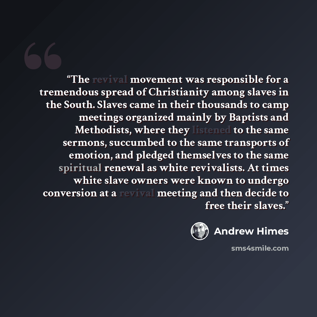 “The revival movement was responsible for a tremendous spread of Christianity among slaves in the South. Slaves came in their thousands to camp meetings organized mainly by Baptists and Methodists, where they listened to the same sermons, succumbed to the same transports of emotion, and pledged…” quote by Andrew Himes
