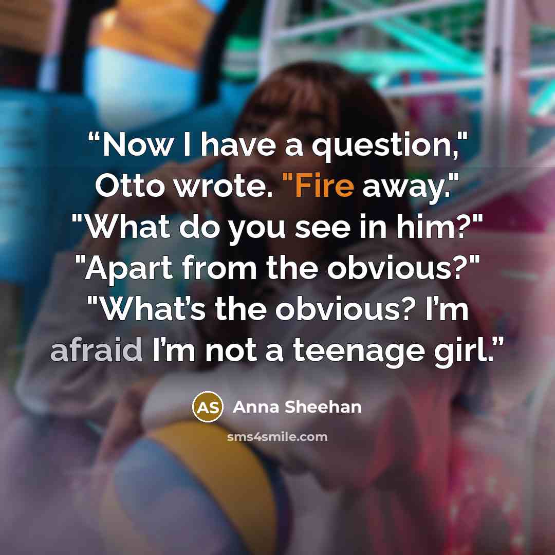 “Now I have a question," Otto wrote. "Fire away." "What do you see in him?" "Apart from the obvious?" "What’s the obvious? I’m afraid I’m not a teenage girl.” quote by Anna Sheehan