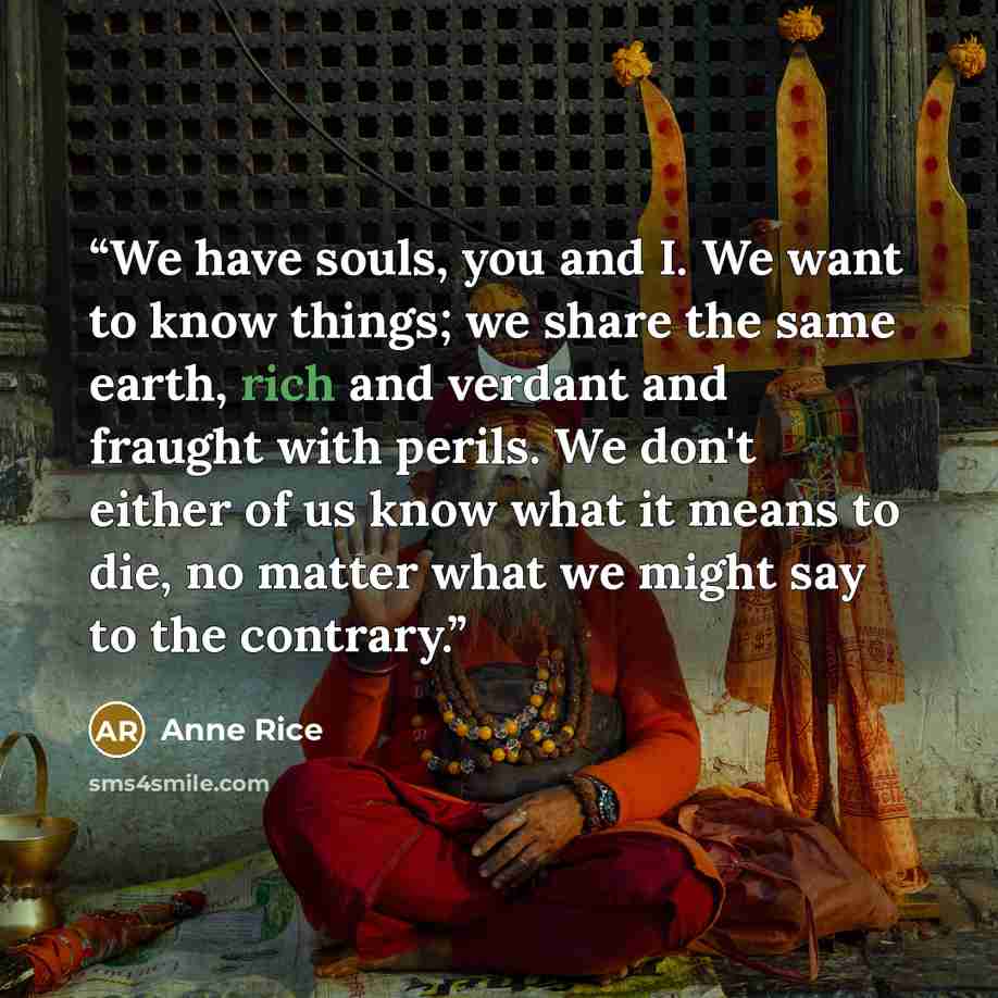 “We have souls, you and I. We want to know things; we share the same earth, rich and verdant and fraught with perils. We don't either of us know what it means to die, no matter what we might say to the contrary.” quote by Anne Rice