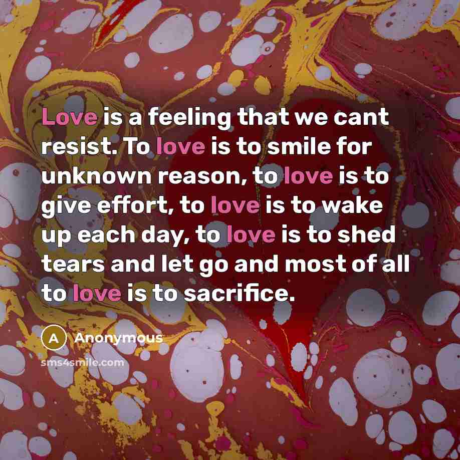 “Love is a feeling that we cant resist. To love is to smile for unknown reason, to love is to give effort, to love is to wake up each day, to love is to shed tears and let go and most of all to love is to sacrifice.” quote by Anonymous