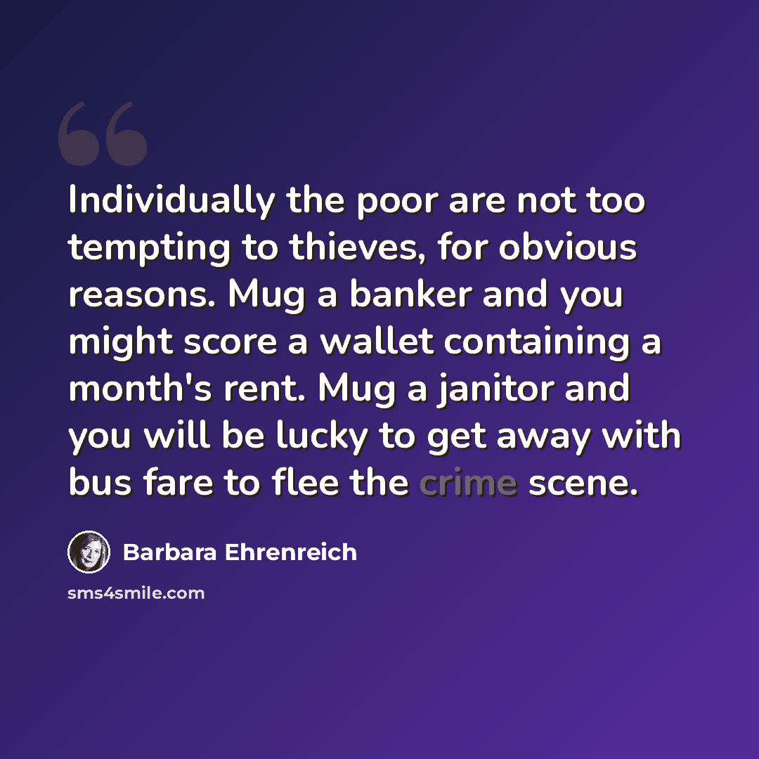 “Individually the poor are not too tempting to thieves, for obvious reasons. Mug a banker and you might score a wallet containing a month's rent. Mug a janitor and you will be lucky to get away with bus fare to flee the crime scene.” quote by Barbara Ehrenreich