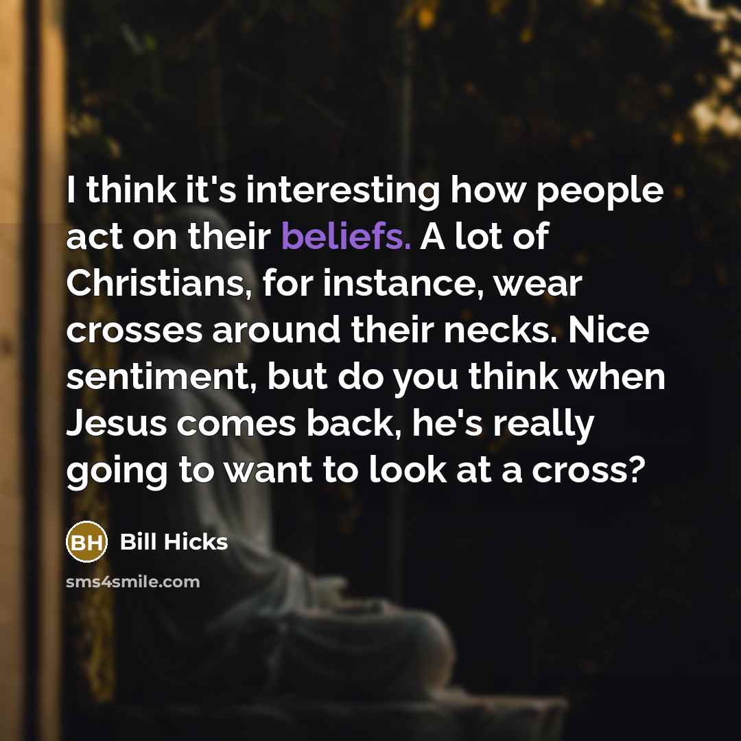 “I think it's interesting how people act on their beliefs. A lot of Christians, for instance, wear crosses around their necks. Nice sentiment, but do you think when Jesus comes back, he's really going to want to look at a cross?” quote by Bill Hicks