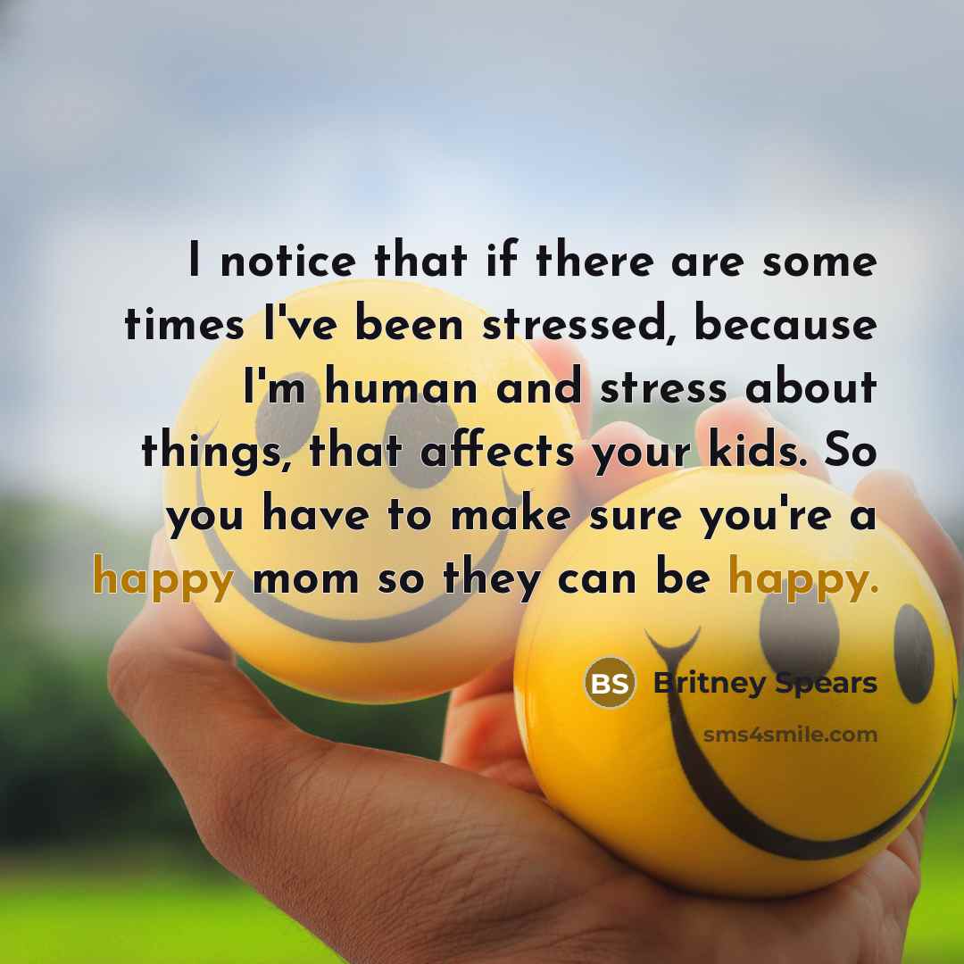 “I notice that if there are some times I've been stressed, because I'm human and stress about things, that affects your kids. So you have to make sure you're a happy mom so they can be happy.” quote by Britney Spears