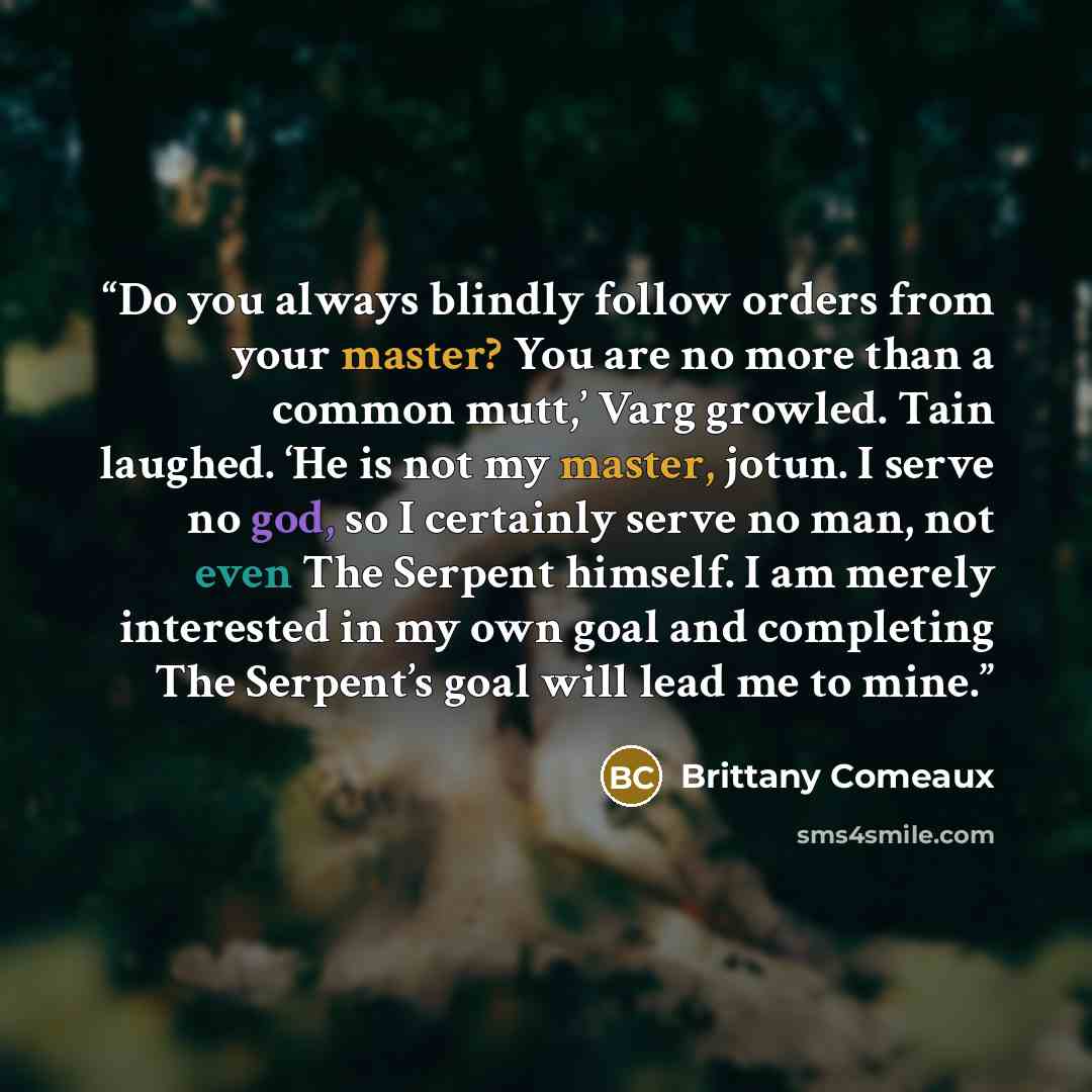 “Do you always blindly follow orders from your master? You are no more than a common mutt,’ Varg growled. Tain laughed. ‘He is not my master, jotun. I serve no god, so I certainly serve no man, not even The Serpent himself. I am merely interested in my own goal and completing The Serpent’s goal…” quote by Brittany Comeaux