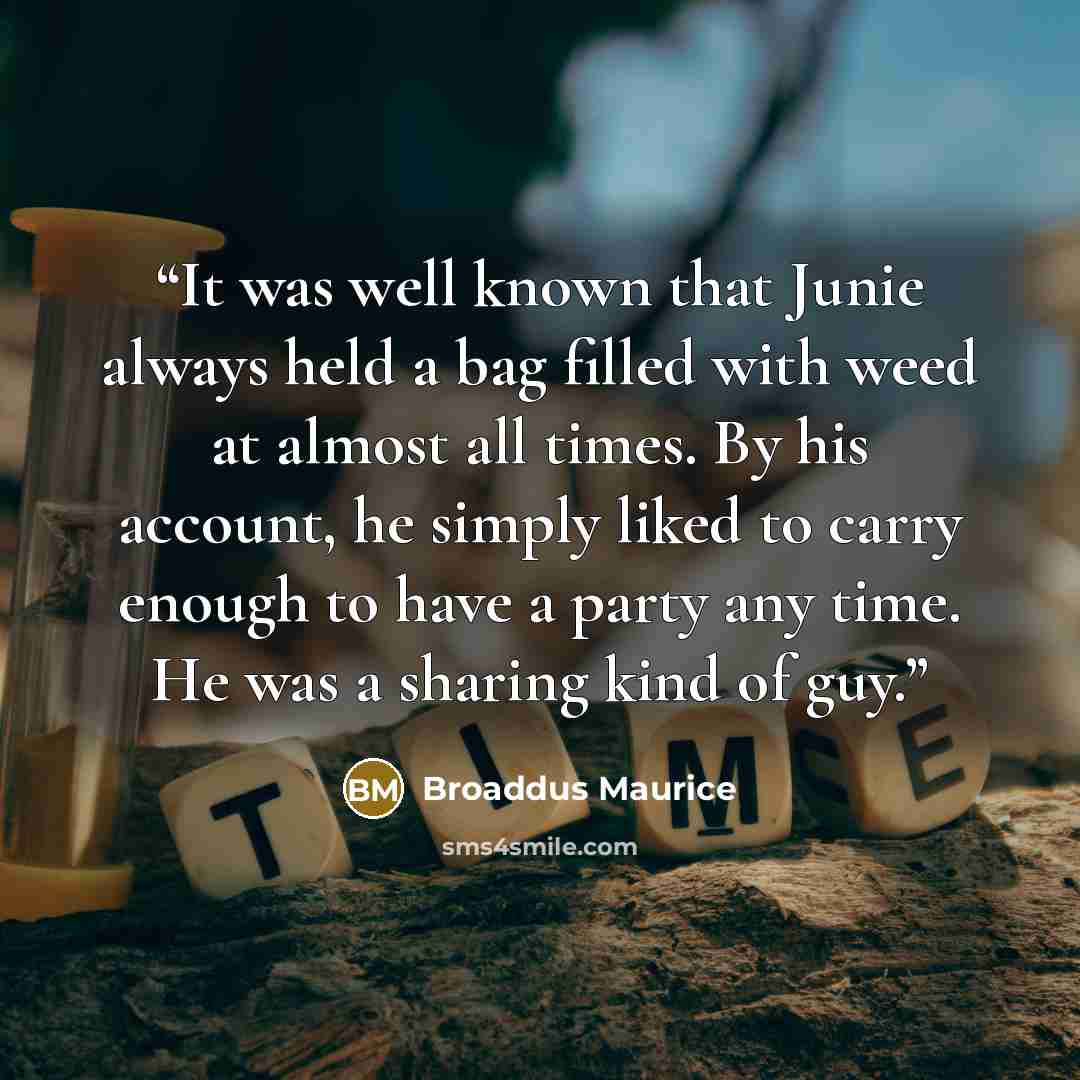 “It was well known that Junie always held a bag filled with weed at almost all times. By his account, he simply liked to carry enough to have a party any time. He was a sharing kind of guy.” quote by Broaddus Maurice