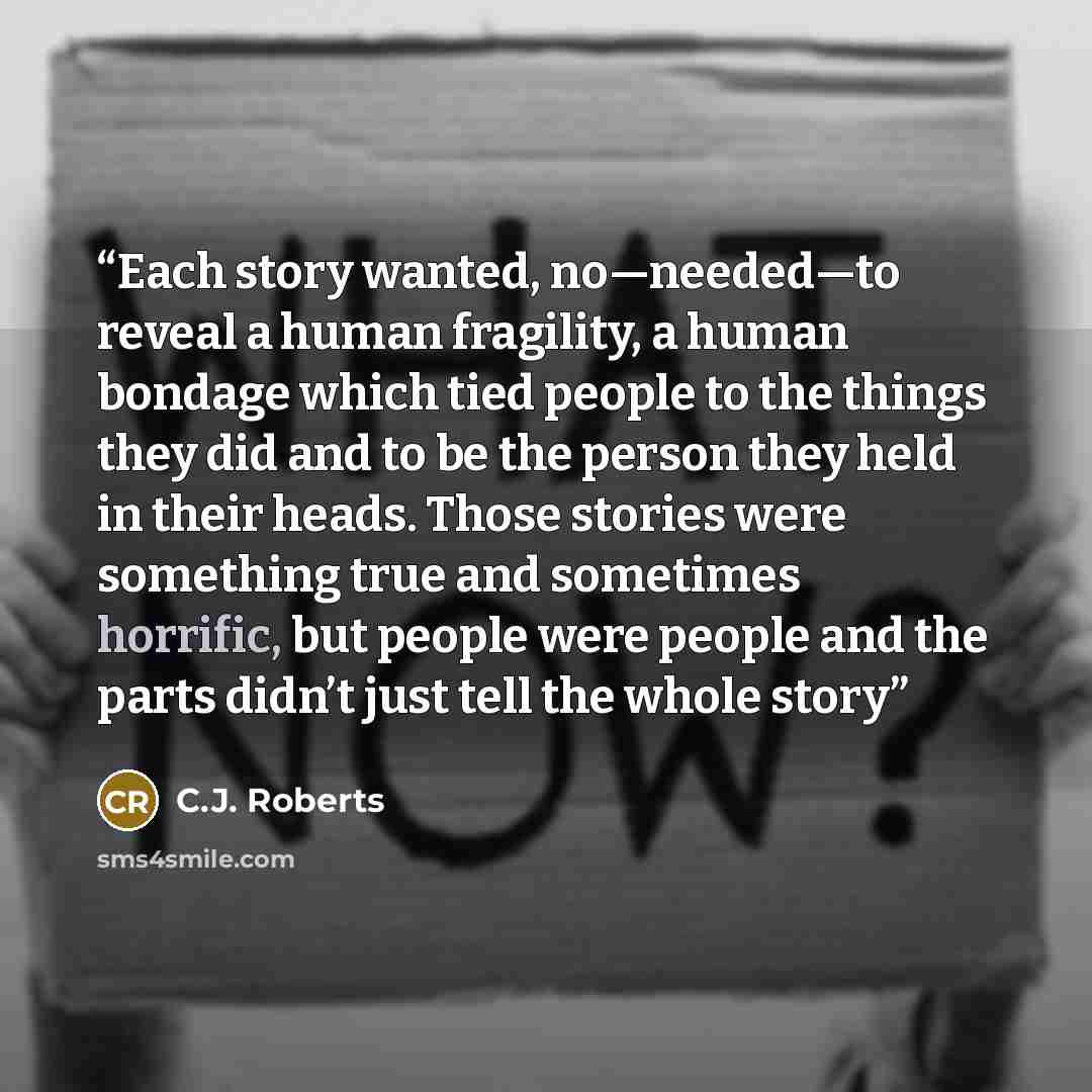 “Each story wanted, no—needed—to reveal a human fragility, a human bondage which tied people to the things they did and to be the person they held in their heads. Those stories were something true and sometimes horrific, but people were people and the parts didn’t just tell the whole story” quote by C.J. Roberts