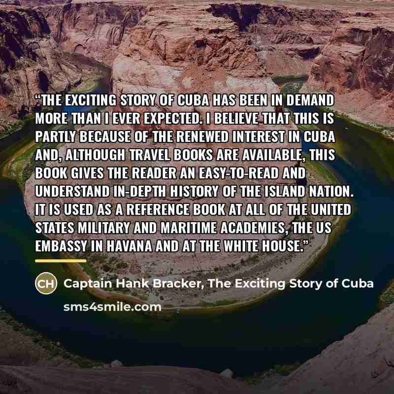 “The Exciting Story of Cuba has been in demand more than I ever expected. I believe that this is partly because of the renewed interest in Cuba and, although travel books are available, this book gives the reader an easy-to-read and understand in-depth history of the island nation. It is used as a…” quote by Captain Hank Bracker, The Exciting Story of Cuba