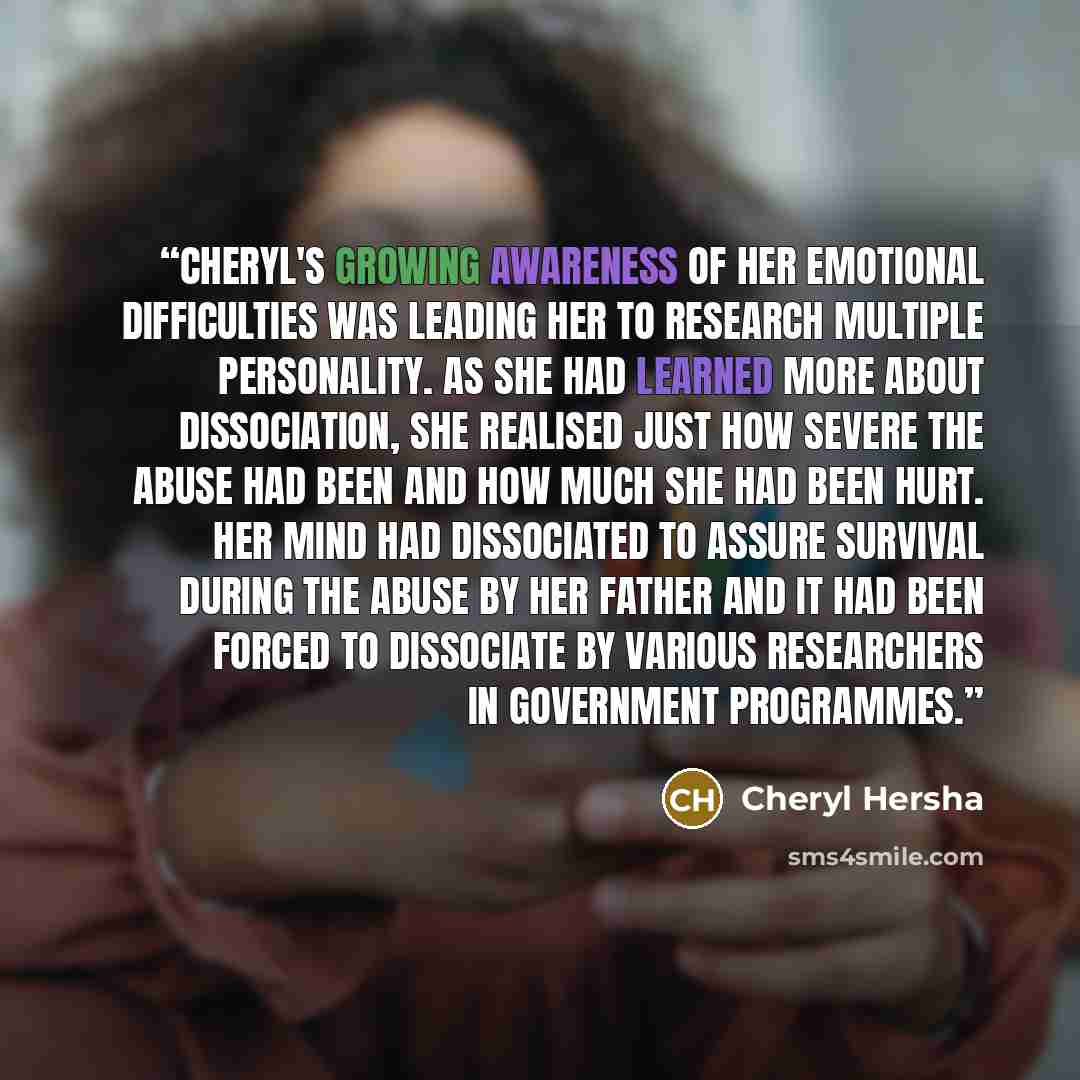 “Cheryl's growing awareness of her emotional difficulties was leading her to research multiple personality. As she had learned more about dissociation, she realised just how severe the abuse had been and how much she had been hurt. Her mind had dissociated to assure survival during the abuse by her…” quote by Cheryl Hersha