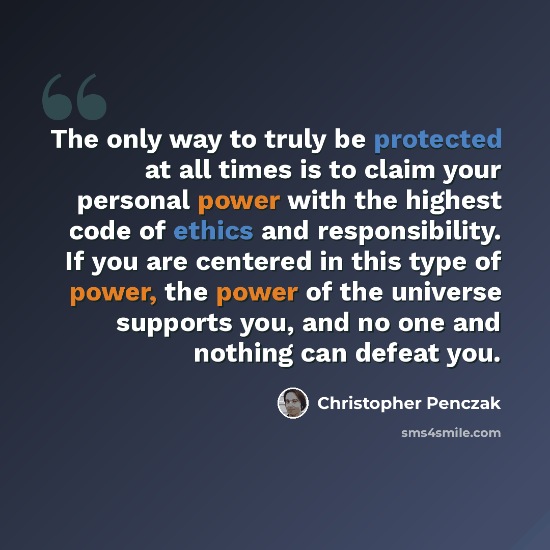 “The only way to truly be protected at all times is to claim your personal power with the highest code of ethics and responsibility. If you are centered in this type of power, the power of the universe supports you, and no one and nothing can defeat you.” quote by Christopher Penczak