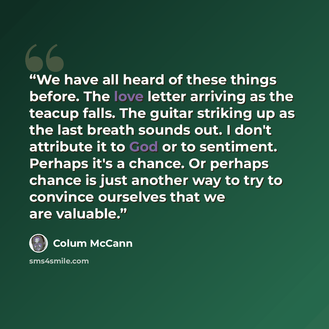 “We have all heard of these things before. The love letter arriving as the teacup falls. The guitar striking up as the last breath sounds out. I don't attribute it to God or to sentiment. Perhaps it's a chance. Or perhaps chance is just another way to try to convince ourselves that we are valuable.” quote by Colum McCann