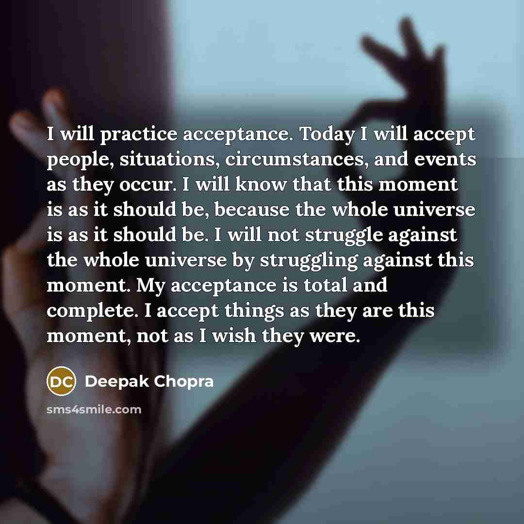 “I will practice acceptance. Today I will accept people, situations, circumstances, and events as they occur. I will know that this moment is as it should be, because the whole universe is as it should be. I will not struggle against the whole universe by struggling against this moment. My…” quote by Deepak Chopra