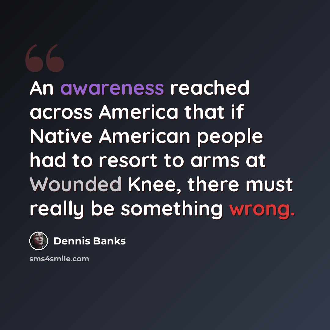 “An awareness reached across America that if Native American people had to resort to arms at Wounded Knee, there must really be something wrong.” quote by Dennis Banks