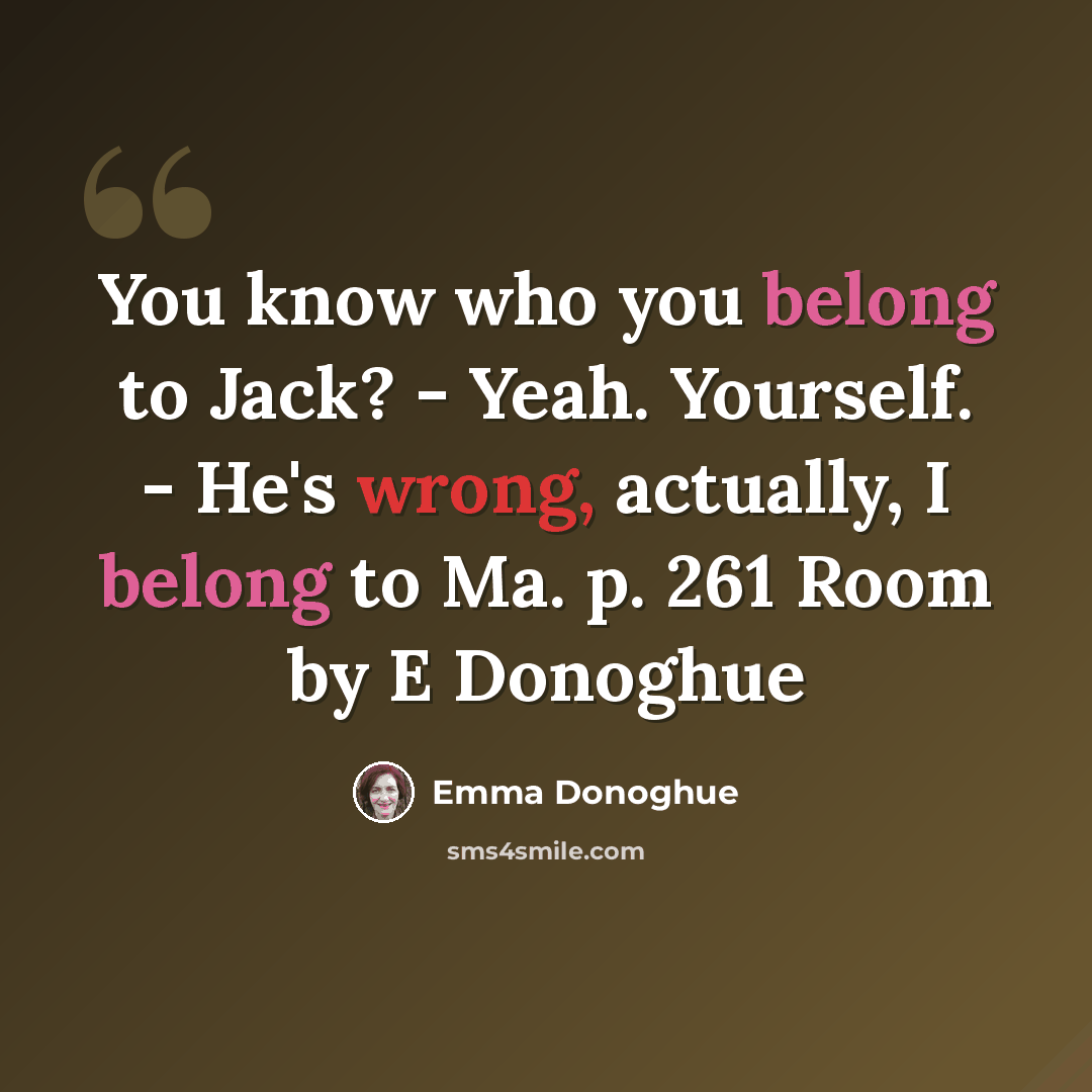 “You know who you belong to Jack? - Yeah. Yourself. - He's wrong, actually, I belong to Ma. p. 261 Room by E Donoghue” quote by Emma Donoghue