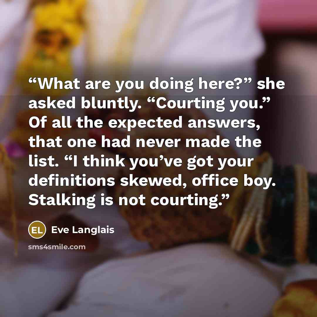 “What are you doing here?” she asked bluntly. “Courting you.” Of all the expected answers, that one had never made the list. “I think you’ve got your definitions skewed, office boy. Stalking is not courting.” quote by Eve Langlais