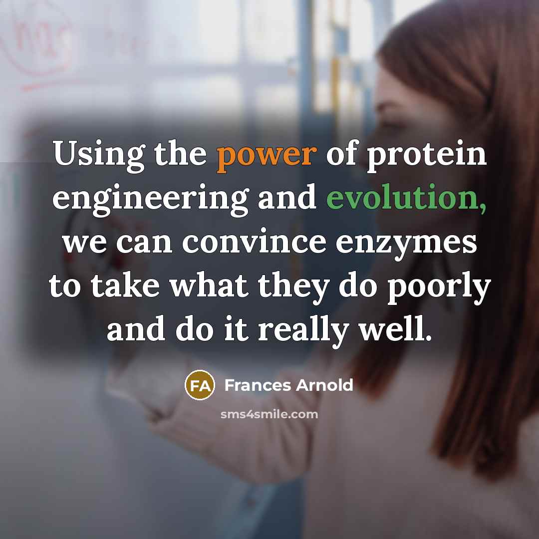 “Using the power of protein engineering and evolution, we can convince enzymes to take what they do poorly and do it really well.” quote by Frances Arnold