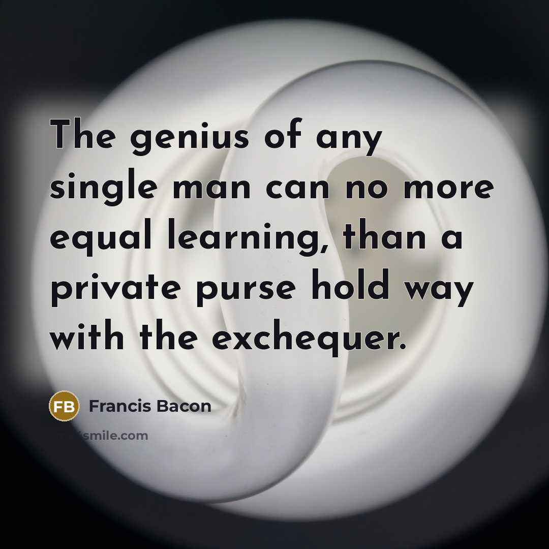 “The genius of any single man can no more equal learning, than a private purse hold way with the exchequer.” quote by Francis Bacon