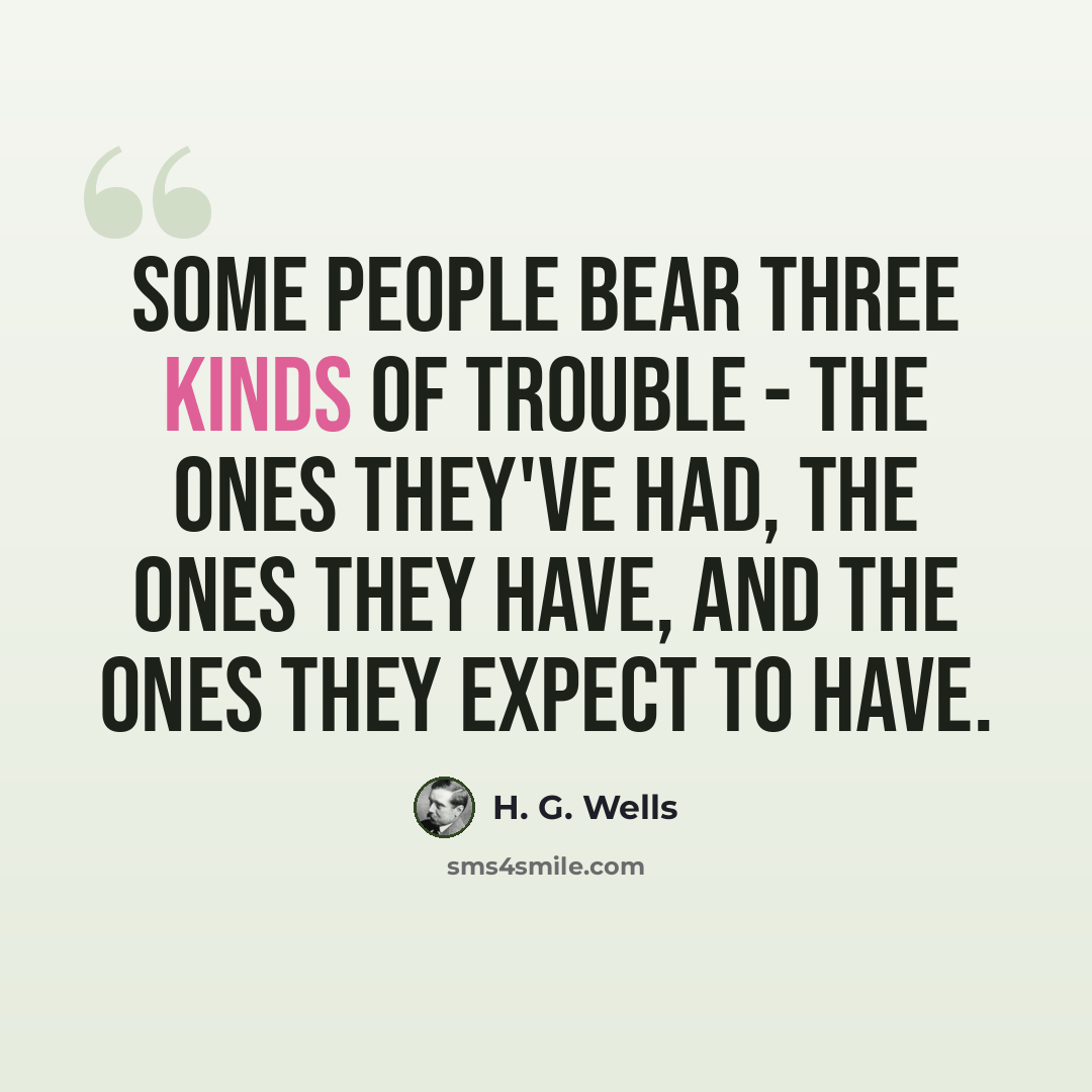 “Some people bear three kinds of trouble - the ones they've had, the ones they have, and the ones they expect to have.” quote by H. G. Wells