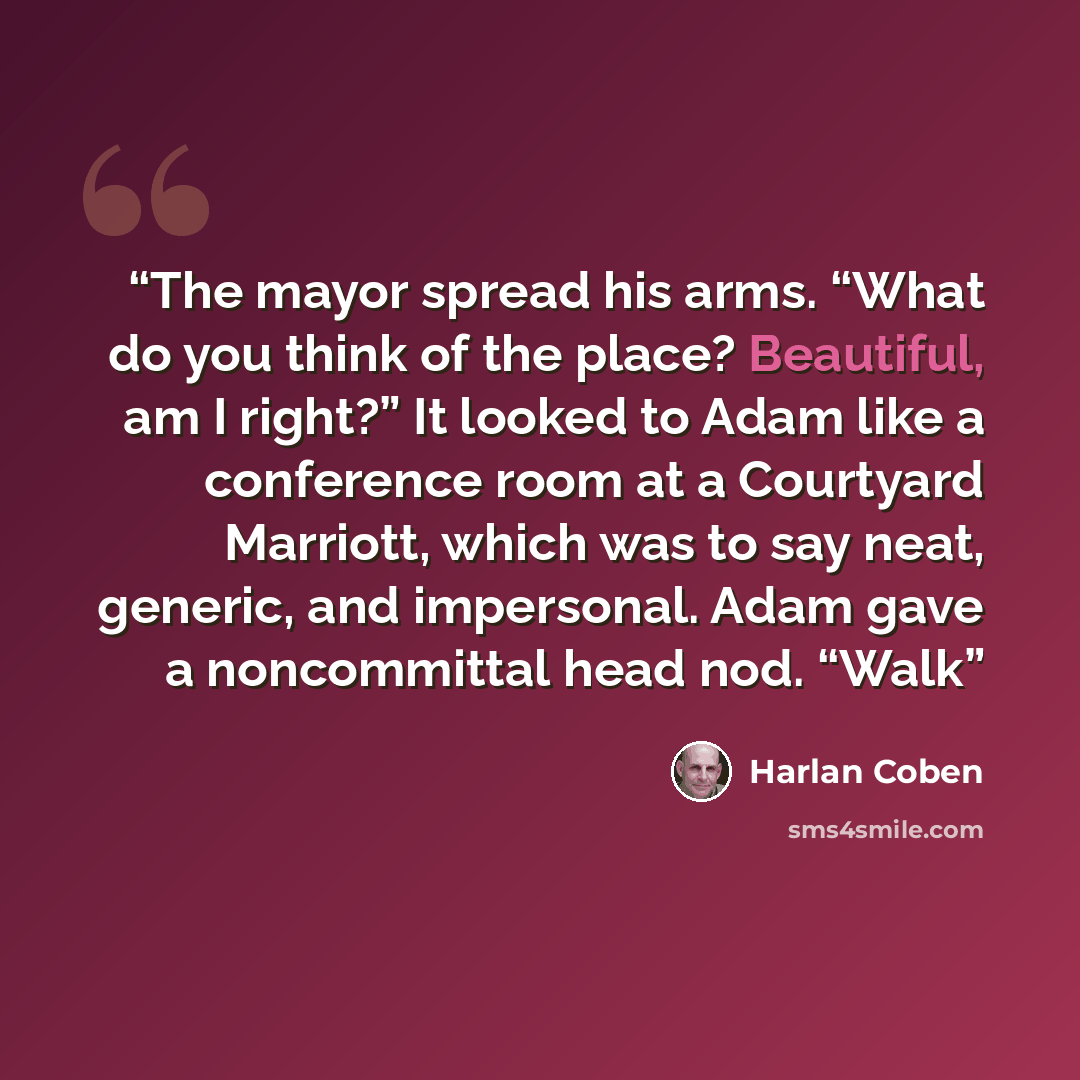 “The mayor spread his arms. “What do you think of the place? Beautiful, am I right?” It looked to Adam like a conference room at a Courtyard Marriott, which was to say neat, generic, and impersonal. Adam gave a noncommittal head nod. “Walk” quote by Harlan Coben