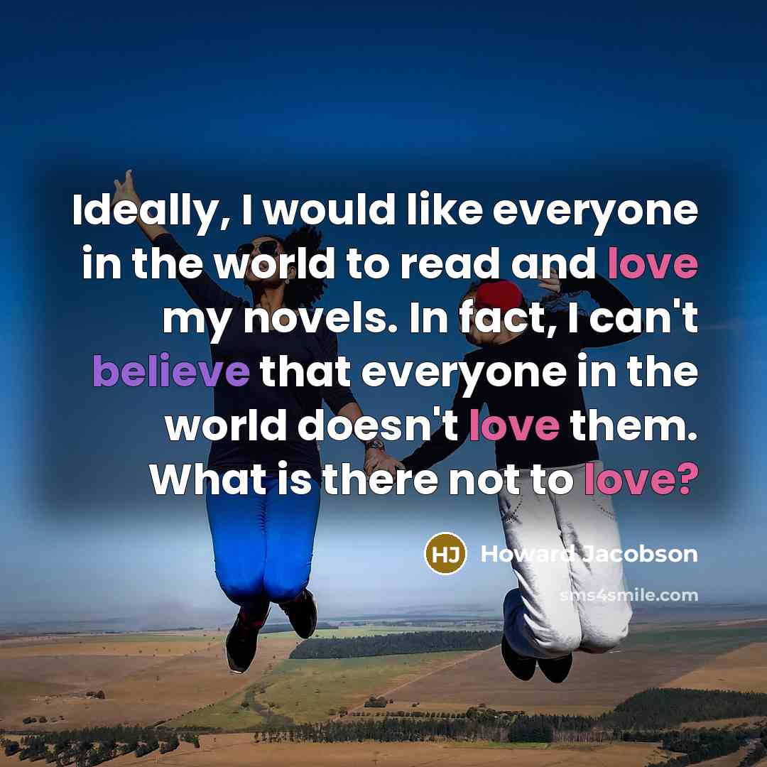 “Ideally, I would like everyone in the world to read and love my novels. In fact, I can't believe that everyone in the world doesn't love them. What is there not to love?” quote by Howard Jacobson