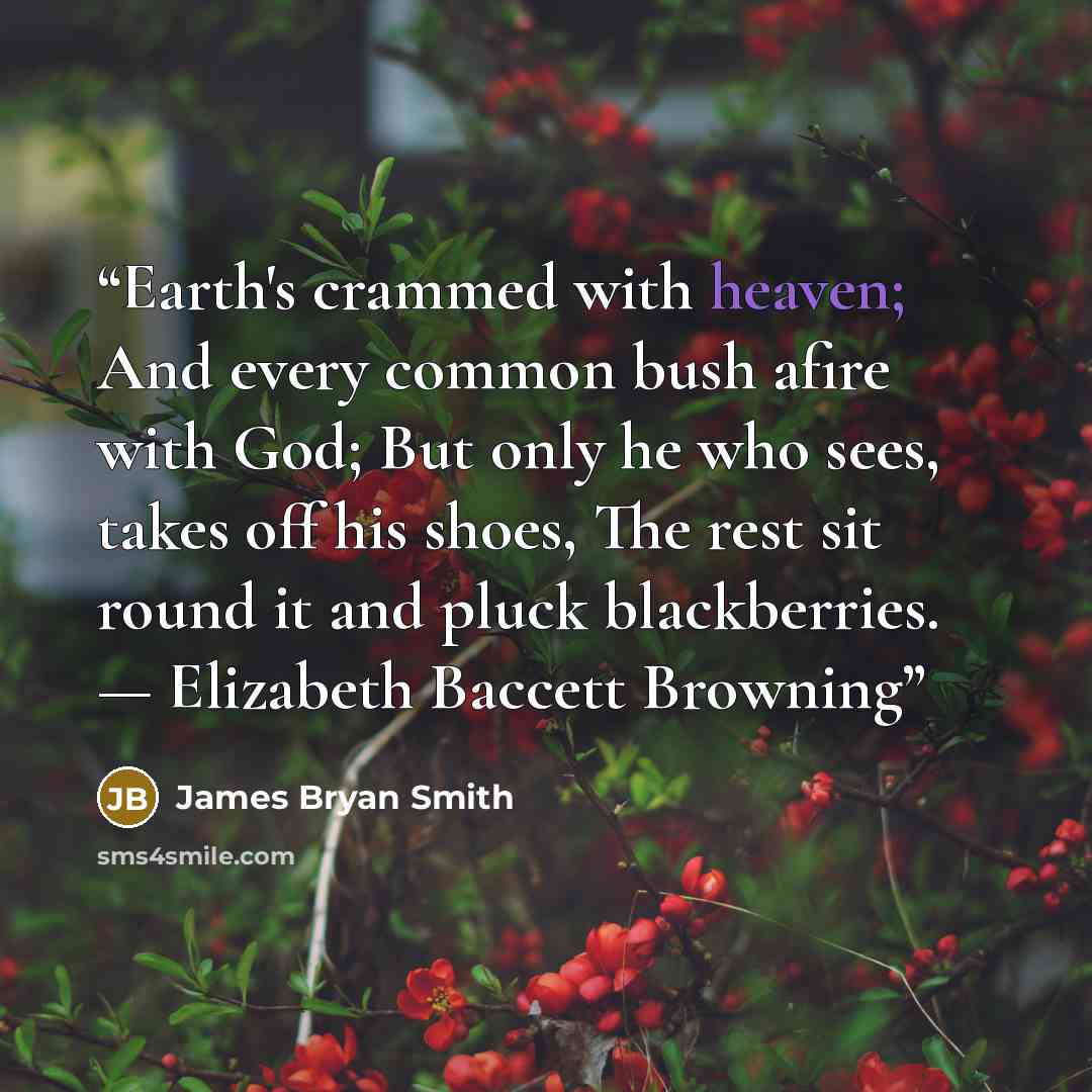 “Earth's crammed with heaven; And every common bush afire with God; But only he who sees, takes off his shoes, The rest sit round it and pluck blackberries. — Elizabeth Baccett Browning” quote by James Bryan Smith