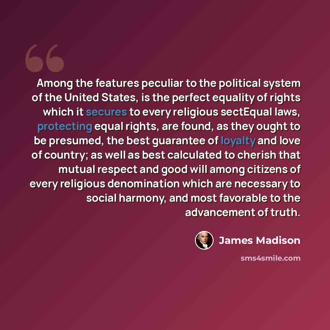 “Among the features peculiar to the political system of the United States, is the perfect equality of rights which it secures to every religious sectEqual laws, protecting equal rights, are found, as they ought to be presumed, the best guarantee of loyalty and love of country; as well as best…” quote by James Madison